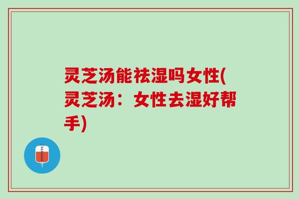 灵芝汤能祛湿吗女性(灵芝汤：女性去湿好帮手)
