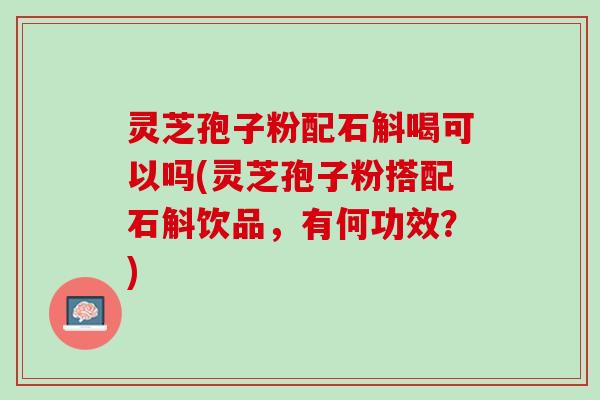 灵芝孢子粉配石斛喝可以吗(灵芝孢子粉搭配石斛饮品,有何功效?) 灵芝孢子粉配石斛喝可以吗(灵芝孢子粉搭配石斛饮品,有何功效?)