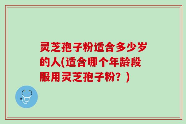 灵芝孢子粉适合多少岁的人(适合哪个年龄段服用灵芝孢子粉？)