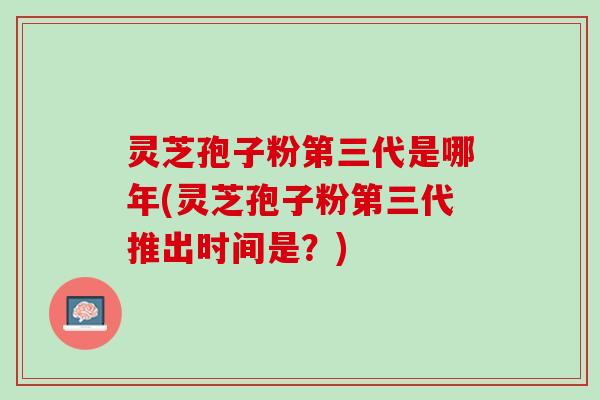 灵芝孢子粉第三代是哪年(灵芝孢子粉第三代推出时间是？)