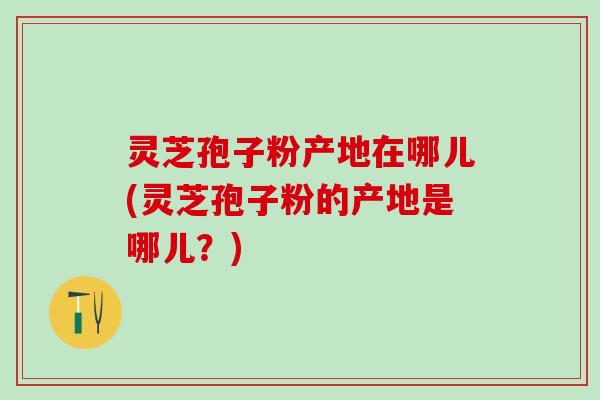 灵芝孢子粉产地在哪儿(灵芝孢子粉的产地是哪儿？)