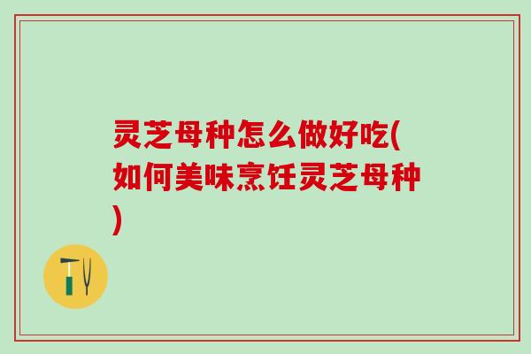灵芝母种怎么做好吃(如何美味烹饪灵芝母种) 灵芝母种怎么做好吃(如何美味烹饪灵芝母种)