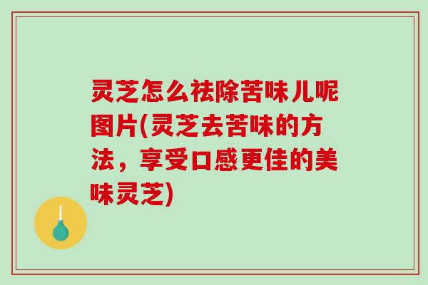 灵芝怎么祛除苦味儿呢图片(灵芝去苦味的方法,享受口感更佳的美味灵芝) 灵芝怎么祛除苦味儿呢图片(灵芝去苦味的方法,享受口感更佳的美味灵芝)