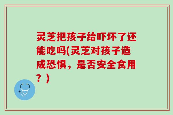 灵芝把孩子给吓坏了还能吃吗(灵芝对孩子造成恐惧，是否安全食用？)