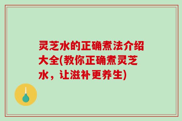 灵芝水的正确煮法介绍大全(教你正确煮灵芝水，让滋补更养生)
