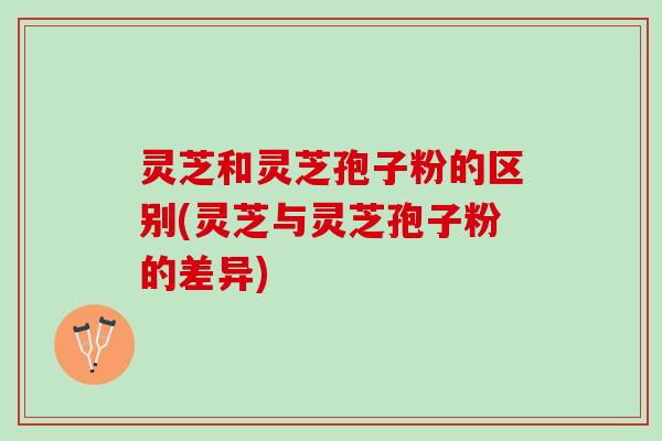 灵芝和灵芝孢子粉的区别(灵芝与灵芝孢子粉的差异)