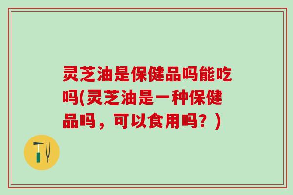 灵芝油是保健品吗能吃吗(灵芝油是一种保健品吗，可以食用吗？)
