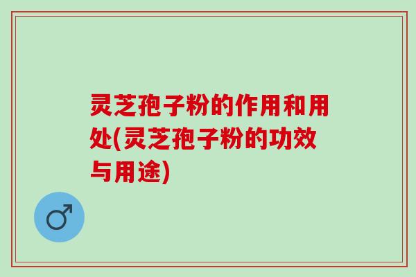 灵芝孢子粉的作用和用处(灵芝孢子粉的功效与用途)