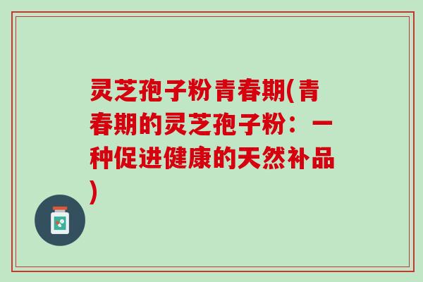 灵芝孢子粉青春期(青春期的灵芝孢子粉:一种促进健康的天然补品) 灵芝孢子粉青春期(青春期的灵芝孢子粉:一种促进健康的天然补品)