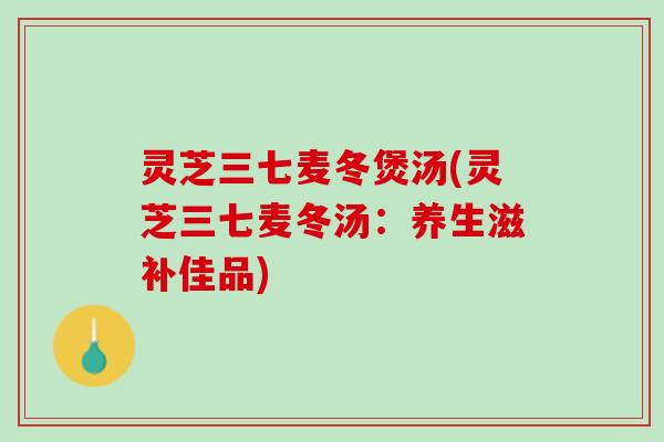 灵芝三七麦冬煲汤(灵芝三七麦冬汤：养生滋补佳品)