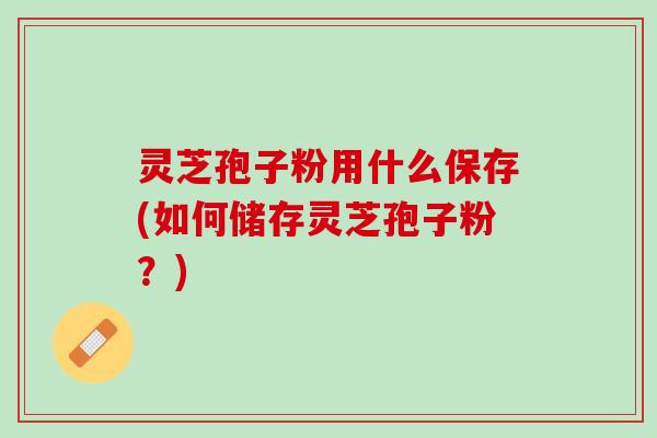 灵芝孢子粉用什么保存(如何储存灵芝孢子粉？)