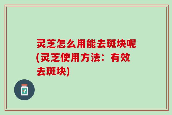 灵芝怎么用能去斑块呢(灵芝使用方法：有效去斑块)