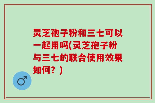灵芝孢子粉和三七可以一起用吗(灵芝孢子粉与三七的联合使用效果如何？)