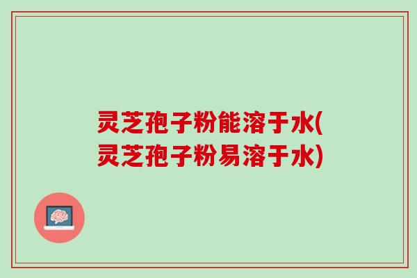 灵芝孢子粉能溶于水(灵芝孢子粉易溶于水)