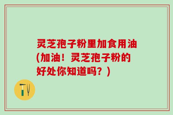 灵芝孢子粉里加食用油(加油！灵芝孢子粉的好处你知道吗？)