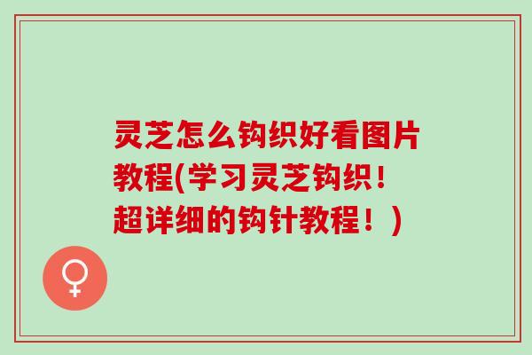 灵芝怎么钩织好看图片教程(学习灵芝钩织！超详细的钩针教程！)