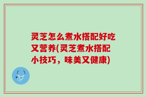 灵芝怎么煮水搭配好吃又营养(灵芝煮水搭配小技巧，味美又健康)