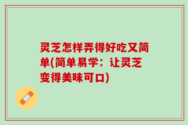 灵芝怎样弄得好吃又简单(简单易学：让灵芝变得美味可口)