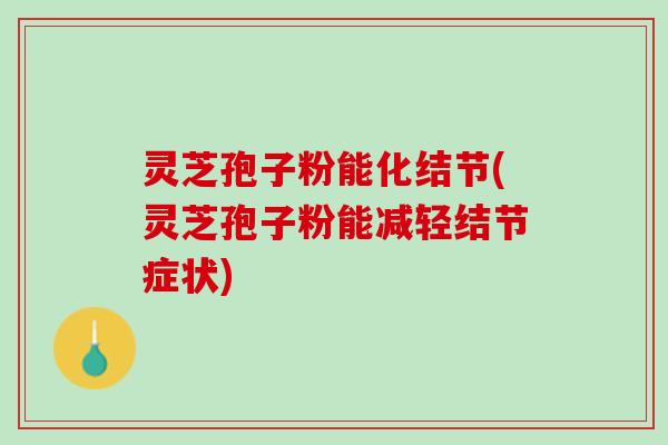 灵芝孢子粉能化结节(灵芝孢子粉能减轻结节症状)