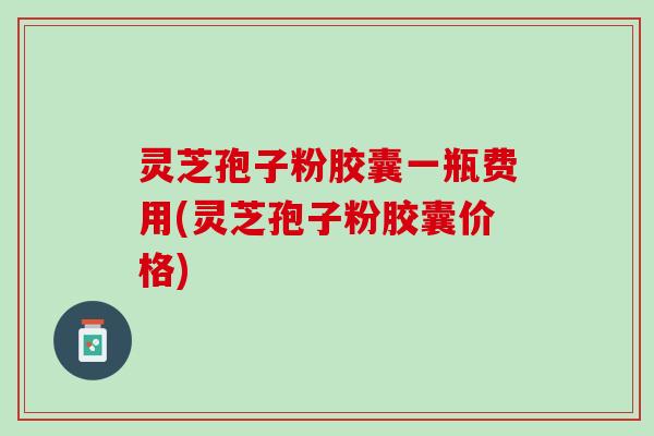 灵芝孢子粉胶囊一瓶费用(灵芝孢子粉胶囊价格)
