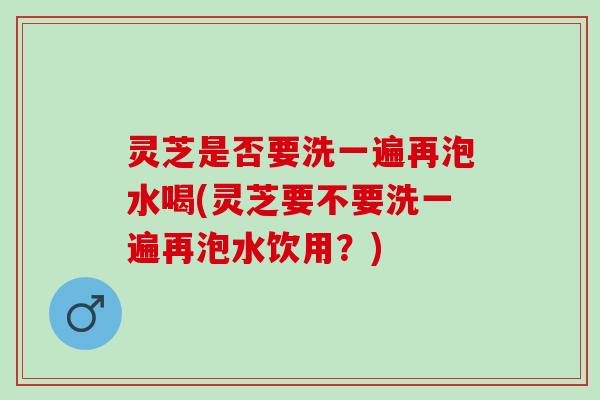 灵芝是否要洗一遍再泡水喝(灵芝要不要洗一遍再泡水饮用？)