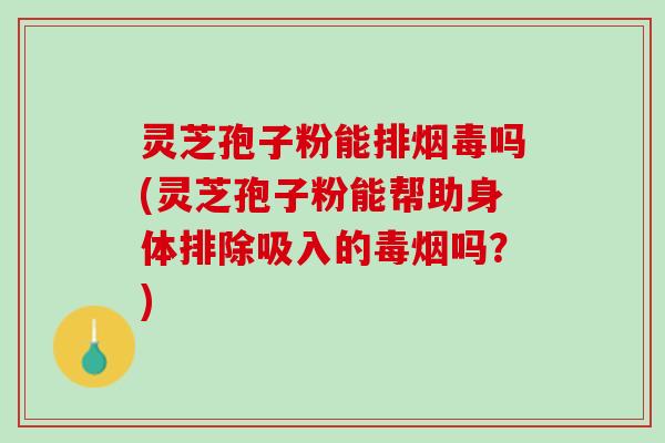 灵芝孢子粉能排烟毒吗(灵芝孢子粉能帮助身体排除吸入的毒烟吗？)