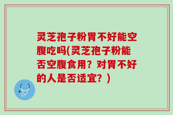 灵芝孢子粉胃不好能空腹吃吗(灵芝孢子粉能否空腹食用？对胃不好的人是否适宜？)