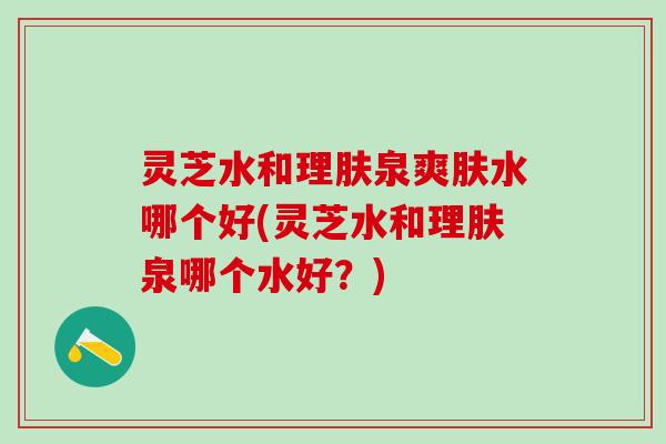 灵芝水和理肤泉爽肤水哪个好(灵芝水和理肤泉哪个水好?) 灵芝水和理肤泉爽肤水哪个好(灵芝水和理肤泉哪个水好?)