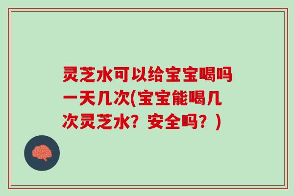 灵芝水可以给宝宝喝吗一天几次(宝宝能喝几次灵芝水？安全吗？)