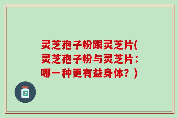 灵芝孢子粉跟灵芝片(灵芝孢子粉与灵芝片：哪一种更有益身体？)