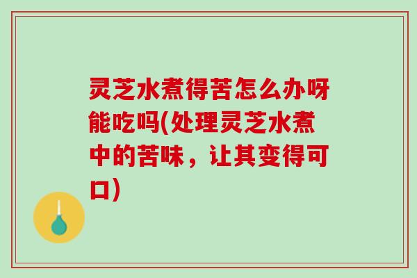 灵芝水煮得苦怎么办呀能吃吗(处理灵芝水煮中的苦味，让其变得可口)