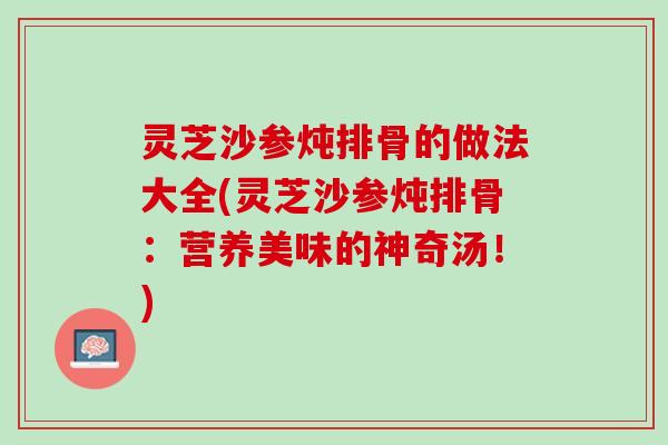 灵芝沙参炖排骨的做法大全(灵芝沙参炖排骨：营养美味的神奇汤！)