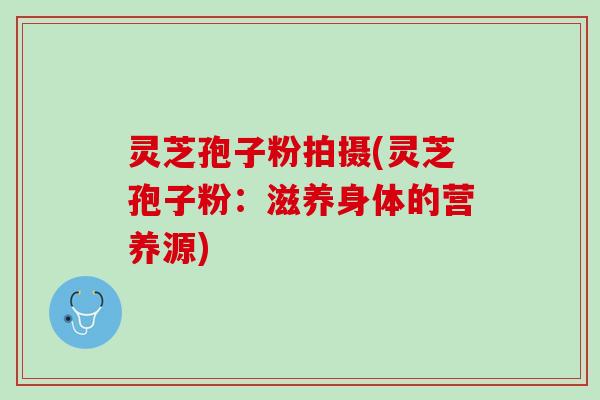 灵芝孢子粉拍摄(灵芝孢子粉：滋养身体的营养源)