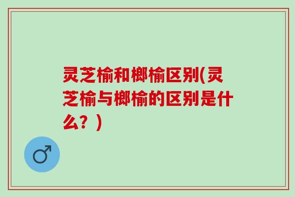 灵芝榆和榔榆区别(灵芝榆与榔榆的区别是什么？)
