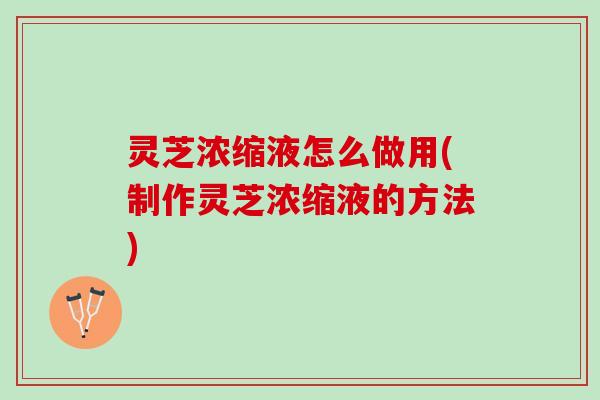 灵芝浓缩液怎么做用(制作灵芝浓缩液的方法)