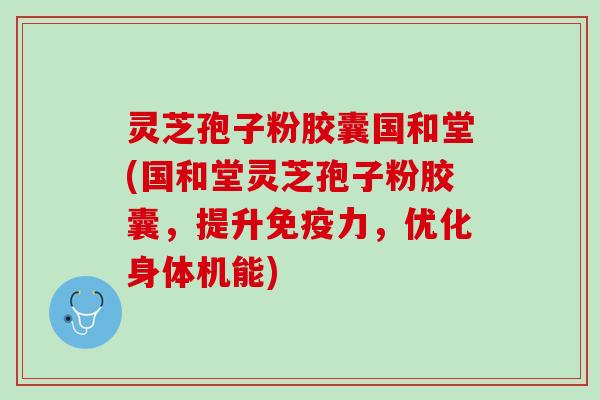 灵芝孢子粉胶囊国和堂(国和堂灵芝孢子粉胶囊，提升免疫力，优化身体机能)