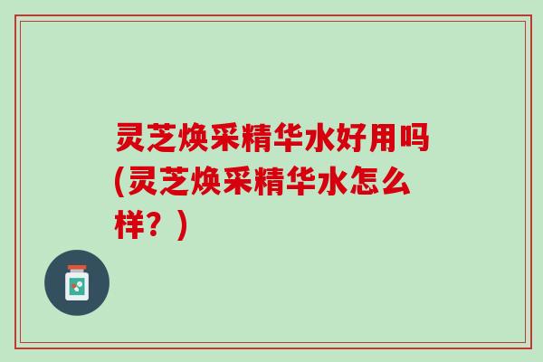 灵芝焕采精华水好用吗(灵芝焕采精华水怎么样?) 灵芝焕采精华水好用吗(灵芝焕采精华水怎么样?)