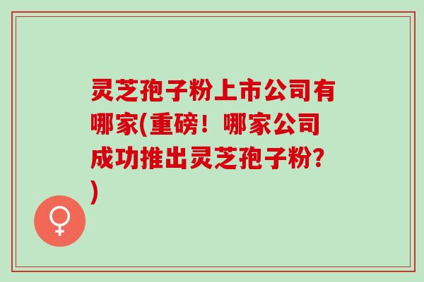 灵芝孢子粉上市公司有哪家(重磅！哪家公司成功推出灵芝孢子粉？)