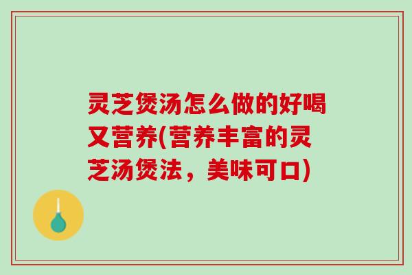 灵芝煲汤怎么做的好喝又营养(营养丰富的灵芝汤煲法，美味可口)