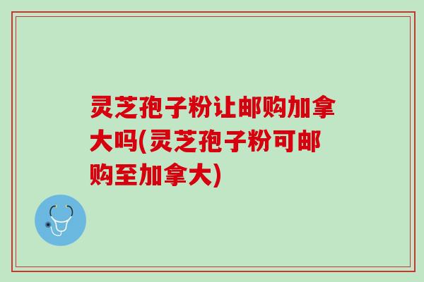 灵芝孢子粉让邮购加拿大吗(灵芝孢子粉可邮购至加拿大)