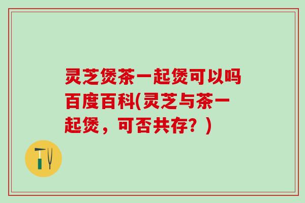 灵芝煲茶一起煲可以吗百度百科(灵芝与茶一起煲，可否共存？)