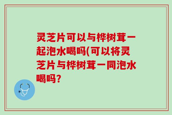 灵芝片可以与桦树茸一起泡水喝吗(可以将灵芝片与桦树茸一同泡水喝吗？