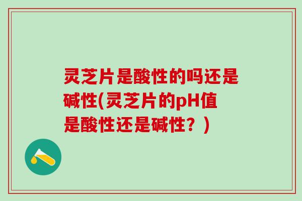 灵芝片是酸性的吗还是碱性(灵芝片的pH值是酸性还是碱性？)