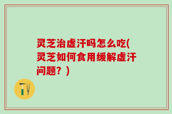灵芝治虚汗吗怎么吃(灵芝如何食用缓解虚汗问题？)