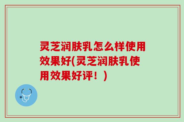 灵芝润肤乳怎么样使用效果好(灵芝润肤乳使用效果好评！)