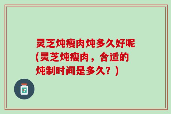 灵芝炖瘦肉炖多久好呢(灵芝炖瘦肉，合适的炖制时间是多久？)