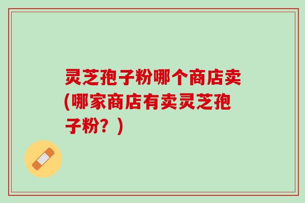 灵芝孢子粉哪个商店卖(哪家商店有卖灵芝孢子粉?) 灵芝孢子粉哪个商店卖(哪家商店有卖灵芝孢子粉?)