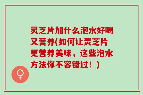 灵芝片加什么泡水好喝又营养(如何让灵芝片更营养美味，这些泡水方法你不容错过！)