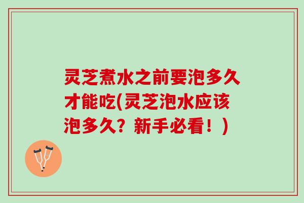 灵芝煮水之前要泡多久才能吃(灵芝泡水应该泡多久？新手必看！)