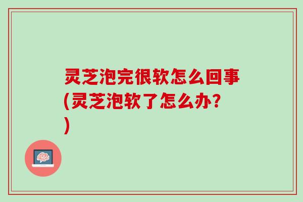 灵芝泡完很软怎么回事(灵芝泡软了怎么办？)